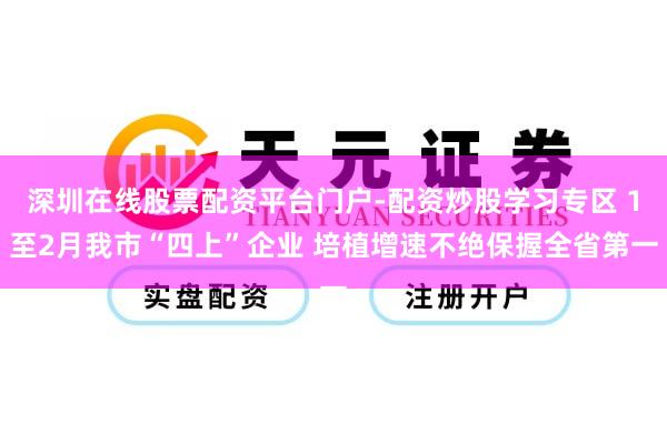 深圳在线股票配资平台门户-配资炒股学习专区 1至2月我市“四上”企业 培植增速不绝保握全省第一