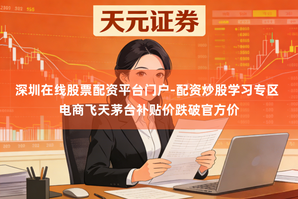 深圳在线股票配资平台门户-配资炒股学习专区 电商飞天茅台补贴价跌破官方价