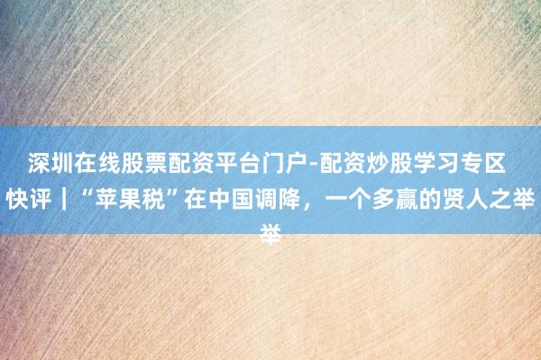 深圳在线股票配资平台门户-配资炒股学习专区 快评｜“苹果税”在中国调降，一个多赢的贤人之举