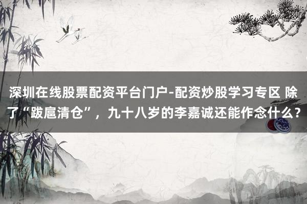 深圳在线股票配资平台门户-配资炒股学习专区 除了“跋扈清仓”，九十八岁的李嘉诚还能作念什么？