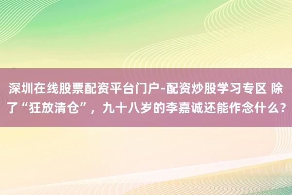 深圳在线股票配资平台门户-配资炒股学习专区 除了“狂放清仓”，九十八岁的李嘉诚还能作念什么？