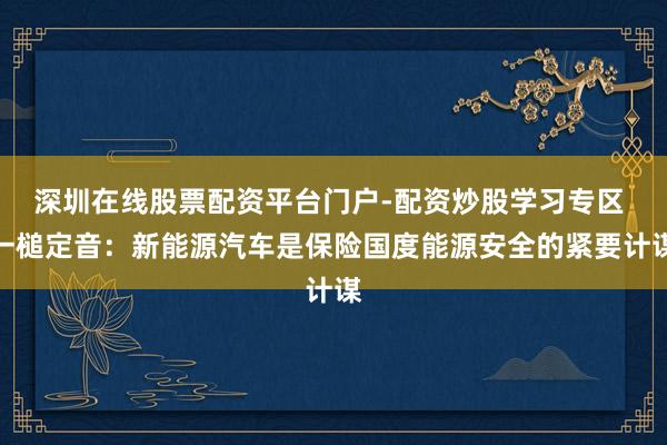 深圳在线股票配资平台门户-配资炒股学习专区 一槌定音：新能源汽车是保险国度能源安全的紧要计谋
