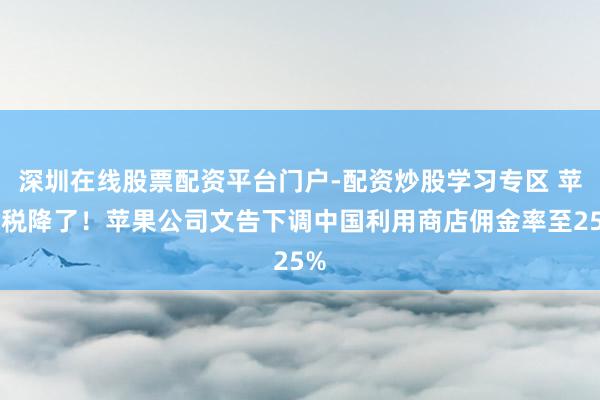 深圳在线股票配资平台门户-配资炒股学习专区 苹果税降了！苹果公司文告下调中国利用商店佣金率至25%