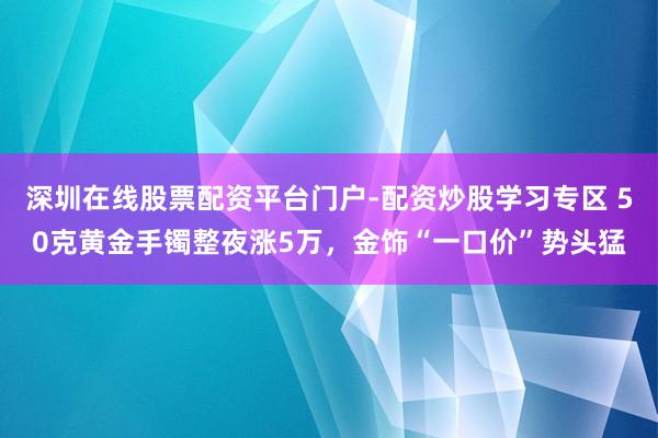 深圳在线股票配资平台门户-配资炒股学习专区 50克黄金手镯整夜涨5万，金饰“一口价”势头猛
