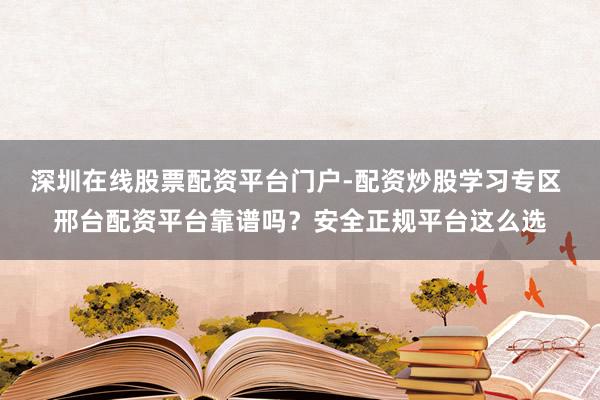 深圳在线股票配资平台门户-配资炒股学习专区 邢台配资平台靠谱吗？安全正规平台这么选