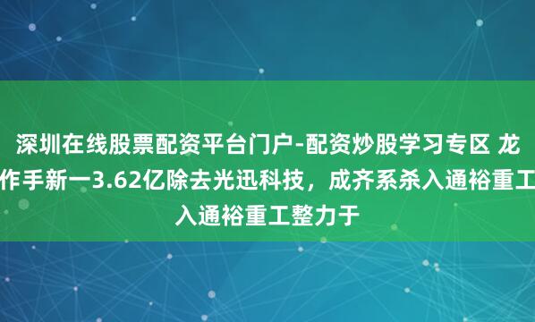 深圳在线股票配资平台门户-配资炒股学习专区 龙虎榜｜作手新一3.62亿除去光迅科技，成齐系杀入通裕重工整力于