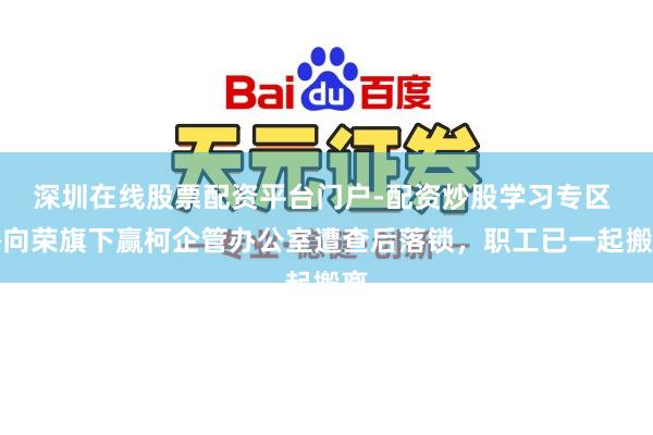 深圳在线股票配资平台门户-配资炒股学习专区 梅向荣旗下赢柯企管办公室遭查后落锁,职工已一起搬离
