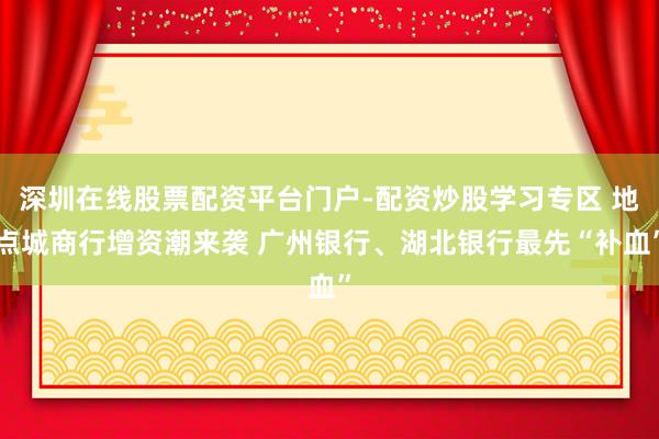 深圳在线股票配资平台门户-配资炒股学习专区 地点城商行增资潮来袭 广州银行、湖北银行最先“补血”