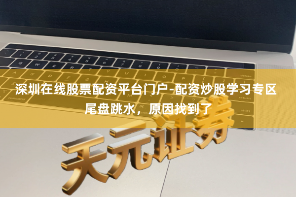 深圳在线股票配资平台门户-配资炒股学习专区 尾盘跳水，原因找到了