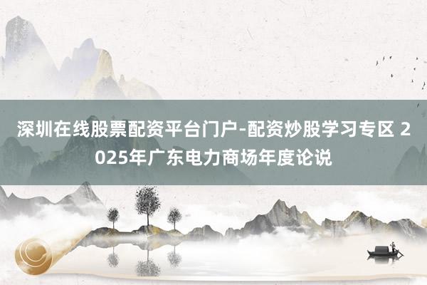 深圳在线股票配资平台门户-配资炒股学习专区 2025年广东电力商场年度论说
