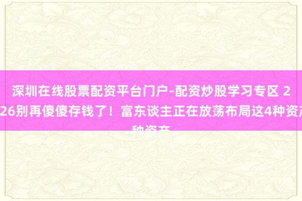 深圳在线股票配资平台门户-配资炒股学习专区 2026别再傻傻存钱了！富东谈主正在放荡布局这4种资产