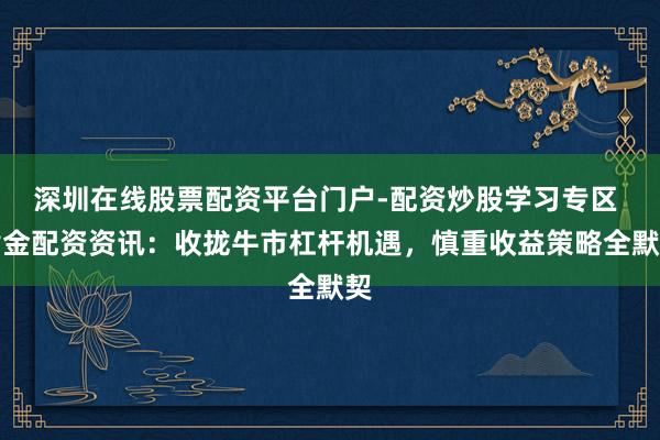 深圳在线股票配资平台门户-配资炒股学习专区 黄金配资资讯：收拢牛市杠杆机遇，慎重收益策略全默契