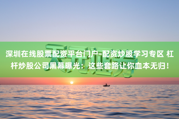 深圳在线股票配资平台门户-配资炒股学习专区 杠杆炒股公司黑幕曝光：这些套路让你血本无归！