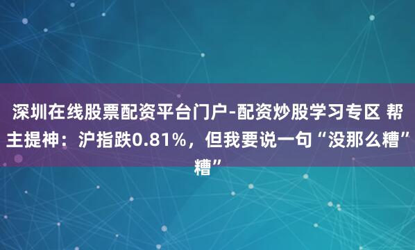 深圳在线股票配资平台门户-配资炒股学习专区 帮主提神：沪指跌0.81%，但我要说一句“没那么糟”