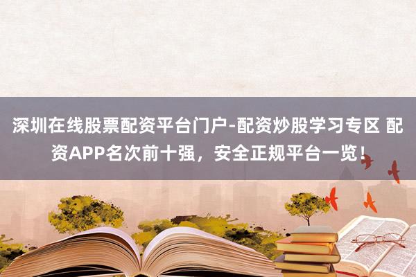 深圳在线股票配资平台门户-配资炒股学习专区 配资APP名次前十强，安全正规平台一览！