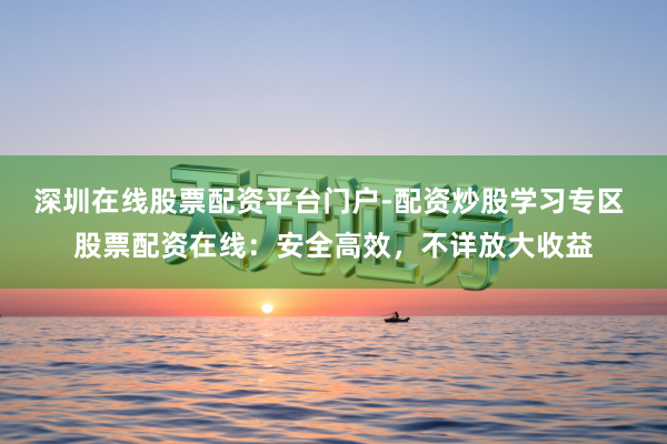 深圳在线股票配资平台门户-配资炒股学习专区 股票配资在线：安全高效，不详放大收益