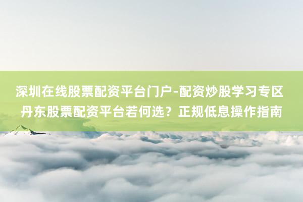 深圳在线股票配资平台门户-配资炒股学习专区 丹东股票配资平台若何选？正规低息操作指南