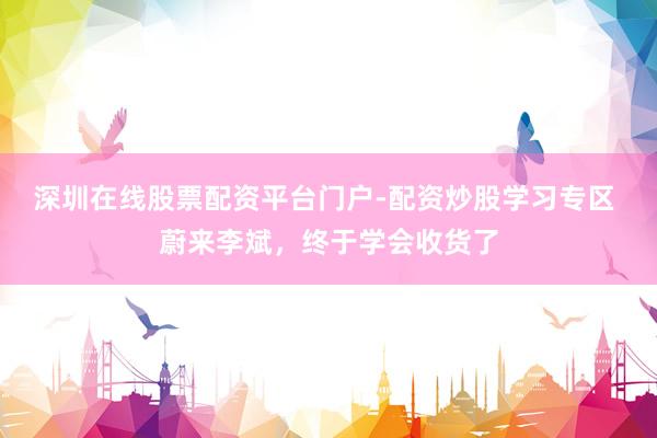 深圳在线股票配资平台门户-配资炒股学习专区 蔚来李斌，终于学会收货了