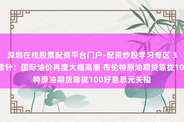 深圳在线股票配资平台门户-配资炒股学习专区 3月12日投资避雷针：国际油价再度大幅高潮 布伦特原油期货靠拢100好意思元关隘