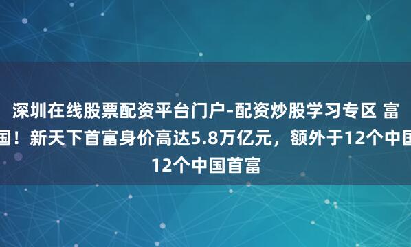 深圳在线股票配资平台门户-配资炒股学习专区 富可敌国！新天下首富身价高达5.8万亿元，额外于12个中国首富