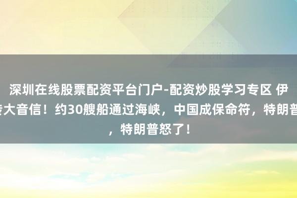深圳在线股票配资平台门户-配资炒股学习专区 伊朗突传大音信！约30艘船通过海峡，中国成保命符，特朗普怒了！