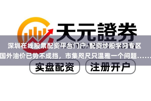 深圳在线股票配资平台门户-配资炒股学习专区 国外油价已势不成挡，市集咫尺只温雅一个问题……