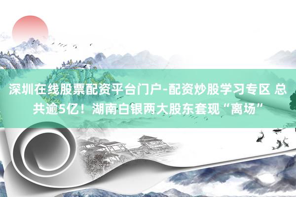 深圳在线股票配资平台门户-配资炒股学习专区 总共逾5亿！湖南白银两大股东套现“离场”