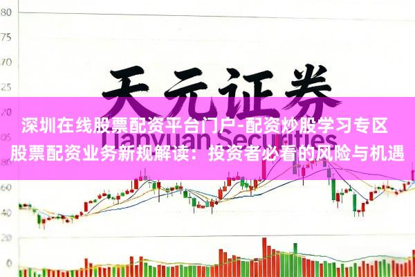 深圳在线股票配资平台门户-配资炒股学习专区 股票配资业务新规解读：投资者必看的风险与机遇