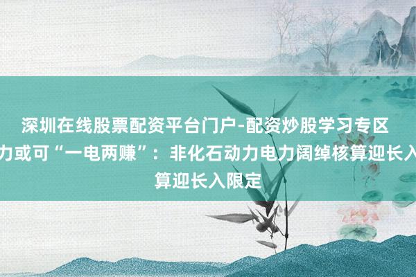 深圳在线股票配资平台门户-配资炒股学习专区 新动力或可“一电两赚”：非化石动力电力阔绰核算迎长入限定