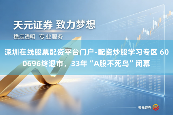 深圳在线股票配资平台门户-配资炒股学习专区 600696终退市，33年“A股不死鸟”闭幕