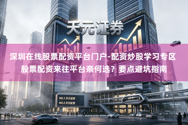 深圳在线股票配资平台门户-配资炒股学习专区 股票配资来往平台奈何选？要点避坑指南