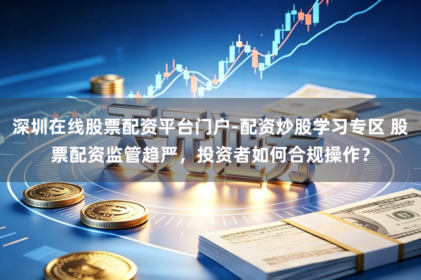 深圳在线股票配资平台门户-配资炒股学习专区 股票配资监管趋严，投资者如何合规操作？