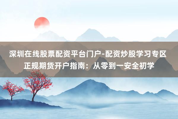 深圳在线股票配资平台门户-配资炒股学习专区 正规期货开户指南：从零到一安全初学