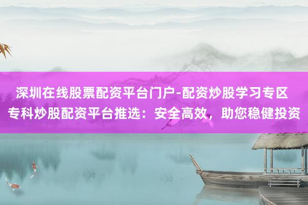深圳在线股票配资平台门户-配资炒股学习专区 专科炒股配资平台推选：安全高效，助您稳健投资