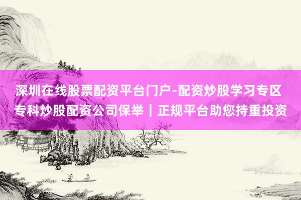 深圳在线股票配资平台门户-配资炒股学习专区 专科炒股配资公司保举|正规平台助您持重投资