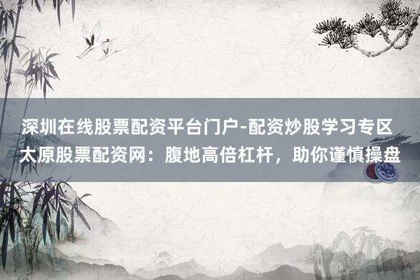 深圳在线股票配资平台门户-配资炒股学习专区 太原股票配资网：腹地高倍杠杆，助你谨慎操盘