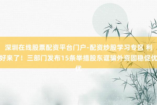 深圳在线股票配资平台门户-配资炒股学习专区 利好来了！三部门发布15条举措股东诓骗外资固稳促优