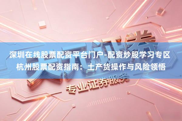 深圳在线股票配资平台门户-配资炒股学习专区 杭州股票配资指南：土产货操作与风险领悟