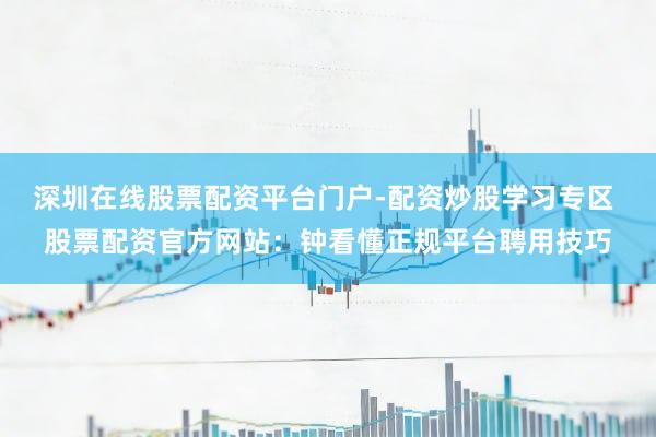 深圳在线股票配资平台门户-配资炒股学习专区 股票配资官方网站：钟看懂正规平台聘用技巧