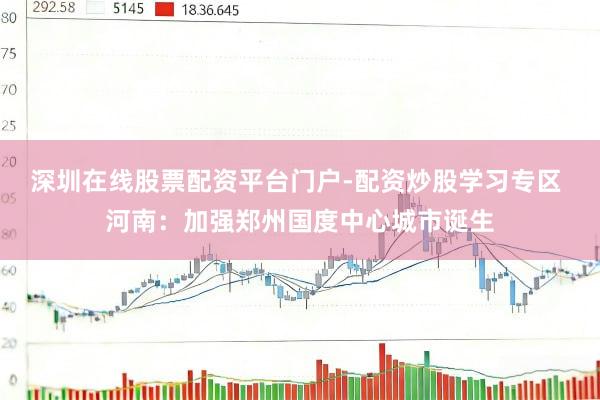 深圳在线股票配资平台门户-配资炒股学习专区 河南：加强郑州国度中心城市诞生