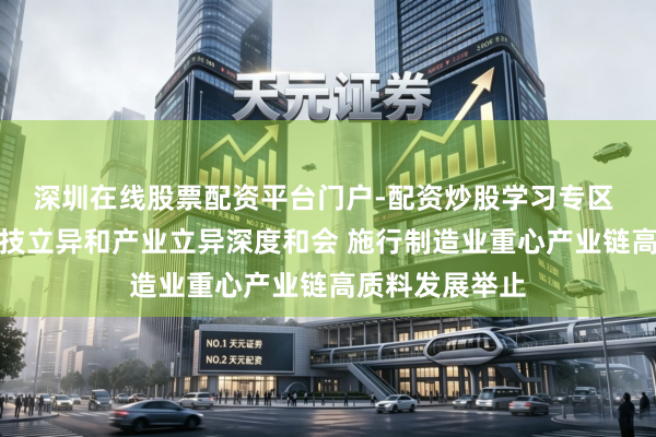 深圳在线股票配资平台门户-配资炒股学习专区 河南：鞭策科技立异和产业立异深度和会 施行制造业重心产业链高质料发展举止