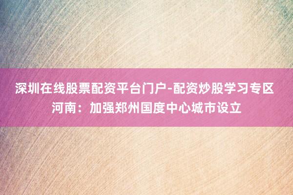 深圳在线股票配资平台门户-配资炒股学习专区 河南：加强郑州国度中心城市设立