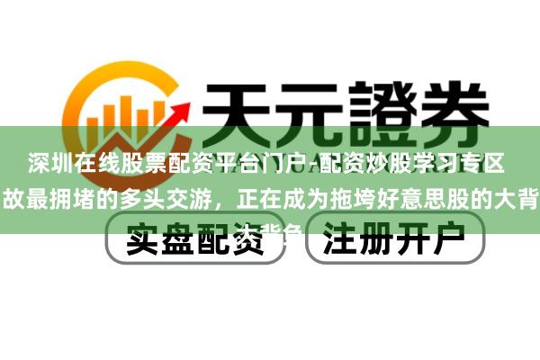 深圳在线股票配资平台门户-配资炒股学习专区 如故最拥堵的多头交游，正在成为拖垮好意思股的大背负