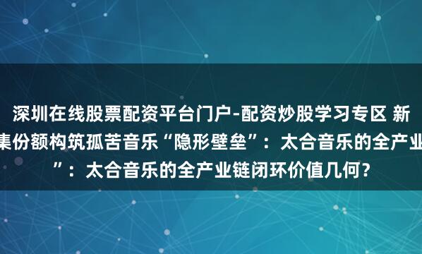 深圳在线股票配资平台门户-配资炒股学习专区 新股前瞻｜2.1%市集份额构筑孤苦音乐“隐形壁垒”：太合音乐的全产业链闭环价值几何？