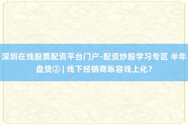 深圳在线股票配资平台门户-配资炒股学习专区 半年盘货② | 线下经销商纵容线上化？