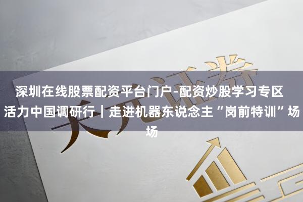 深圳在线股票配资平台门户-配资炒股学习专区 活力中国调研行｜走进机器东说念主“岗前特训”场