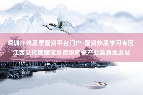 深圳在线股票配资平台门户-配资炒股学习专区 江西以尺度赋能景德镇陶瓷产业高质地发展