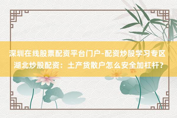 深圳在线股票配资平台门户-配资炒股学习专区 湖北炒股配资：土产货散户怎么安全加杠杆？