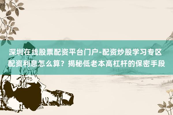 深圳在线股票配资平台门户-配资炒股学习专区 配资利息怎么算？揭秘低老本高杠杆的保密手段
