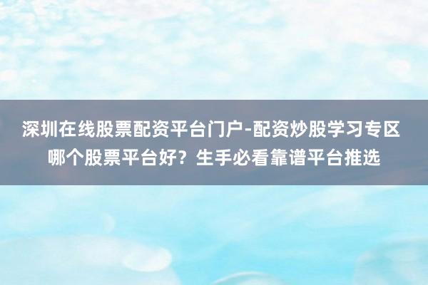 深圳在线股票配资平台门户-配资炒股学习专区 哪个股票平台好？生手必看靠谱平台推选